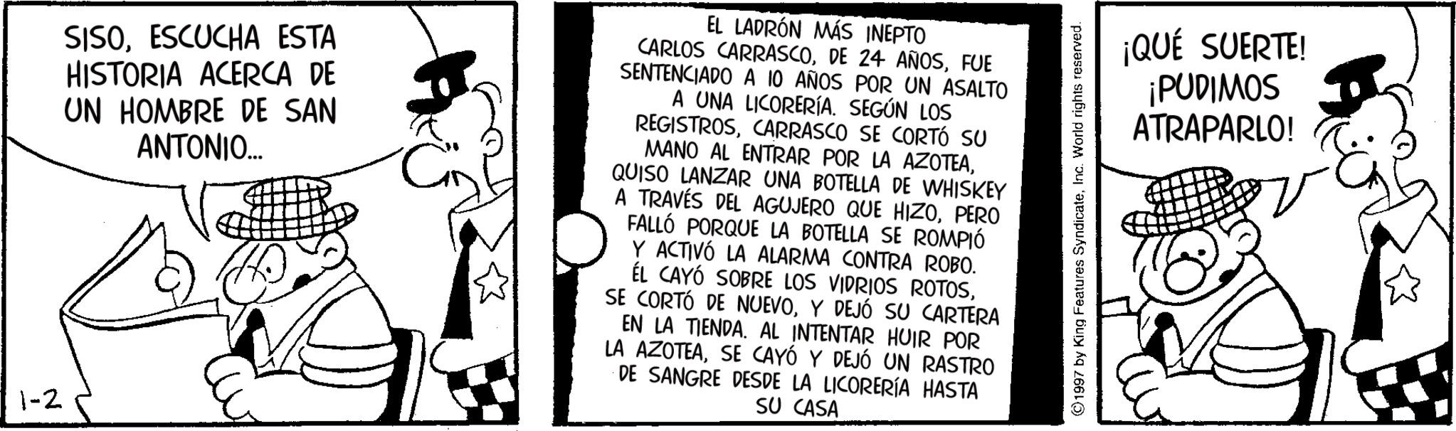 Animated cartoon OCR: 1-2 SISOESCUCHA ESTA HISTORIA ACERCA DE UN HOMBRE DE SAN ANTONIO... EL LADRÓN MÁS INEPTO CARLOS CARRASCOFUE SENTENCIADO A 10 AÑOS POR UN ASALTO A UNA LICORERÍA. SEGÚN LOS REGISTROSCARRASCO SE CORTÓ SU MANO AL ENTRAR POR LA AZOTEAQUISO LANZAR UNA BOTELLA DE WHISKEY A TRAVÉS DEL AGUJERO QUE HIZOPERO FALLÓ PORQUE LA BOTELLA SE ROMPIÓ Y ACTIVÓ LA ALARMA CONTRA ROBO. ÉL CAYÓ SOBRE LOS VIDRIOS ROTOSY DEJÓ SU CARTERA EN LA TIENDA. AL INTENTAR HUIR POR LA AZOTEASE CAYÓ Y DEJÓ UN RASTRO DE SANGRE DESDE LA LICORERÍA HASTA SU CASA ©1997 by King Features SyndicateInc. World rights reserved. ¡QUÉ SUERTE! ¡PUDIMOS ATRAPARLO! ?? 1-2 SISOESCUCHA ESTA HISTORIA ACERCA DE UN HOMBRE DE SAN ANTONIO ... EL LADRÓN MÁS INEPTO CARLOS CARRASCODE 24 AÑOSFUE SENTENCIADO A 10 AÑOS POR UN ASALTO A UNA LICORERÍA . SEGÚN LOS REGISTROSCARRASCO SE CORTÓ SU MANO AL ENTRAR POR LA AZOTEAQUISO LANZAR UNA BOTELLA DE WHISKEY A TRAVÉS DEL AGUJERO QUE HIZOPERO FALLÓ PORQUE LA BOTELLA SE ROMPIÓ Y ACTIVÓ LA ALARMA CONTRA ROBO . ÉL CAYÓ SOBRE LOS VIDRIOS ROTOSSE CORTÓ DE NUEVOY DEJÓ SU CARTERA EN LA TIENDA . AL INTENTAR HUIR POR LA AZOTEASE CAYÓ Y DEJÓ UN RASTRO DE SANGRE DESDE LA LICORERÍA HASTA SU CASA © 1997 by King Features SyndicateInc. World rights reserved . ¡ QUÉ SUERTE ! ¡ PUDIMOS ATRAPARLO ! ??