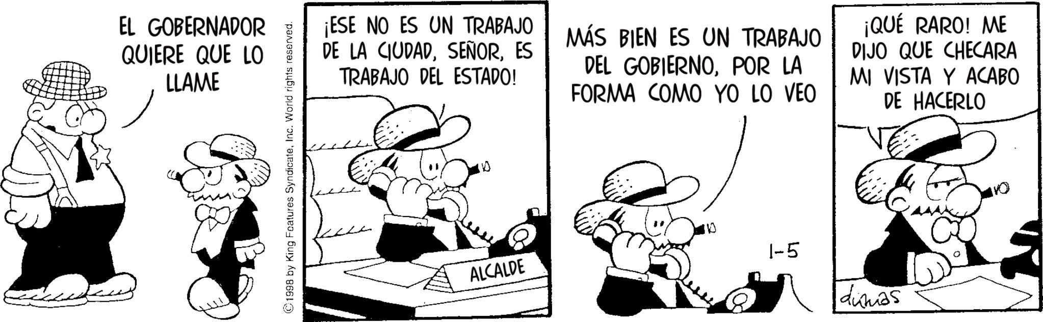 Line art OCR: EL GOBERNADOR QUIERE QUE LO LLAME 1998 by King Features SyndicateInc. World rights reserved. ¡ESE NO ES UN TRABAJO DE LA CIUDADES TRABAJO DEL ESTADO! MÁS BIEN ES UN TRABAJO DEL GOBIERNOPOR LA FORMA COMO YO LO VEO ¡QUÉ RARO! ME DIJO QUE CHECARA MI VISTA Y ACABO DE HACERLO ALCALDE 1-5 dumas 0 EL GOBERNADOR QUIERE QUE LO LLAME 1998 by King Features SyndicateInc. World rights reserved . ¡ ESE NO ES UN TRABAJO DE LA CIUDADES TRABAJO DEL ESTADO ! MÁS BIEN ES UN TRABAJO DEL GOBIERNOPOR LA FORMA COMO YO LO VEO ¡ QUÉ RARO ! ME DIJO QUE CHECARA MI VISTA Y ACABO DE HACERLO ALCALDE 1-5 dumas 0