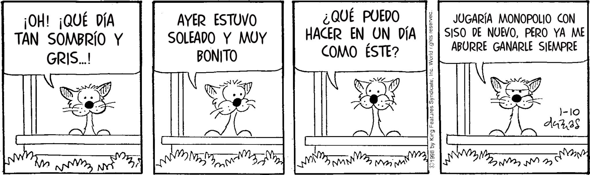 Animation OCR: ¡OH! ¡QUÉ DÍA TAN SOMBRÍO Y GRIS...! AYER ESTUVO SOLEADO Y MUY BONITO ¿QUÉ PUEDO HACER EN UN DÍA COMO ÉSTE? 1998 by King Features SyndicateInc. World rights reserved. JUGARÍA MONOPOLIO CON SISO DE NUEVOPERO YA ME ABURRE GANARLE SIEMPRE 1-10 44338 ? ¡ OH ! ¡ QUÉ DÍA TAN SOMBRÍO Y GRIS ... ! AYER ESTUVO SOLEADO Y MUY BONITO ¿ QUÉ PUEDO HACER EN UN DÍA COMO ÉSTE ? 1998 by King Features SyndicateInc. World rights reserved . JUGARÍA MONOPOLIO CON SISO DE NUEVOPERO YA ME ABURRE GANARLE SIEMPRE 1-10 44338 ?