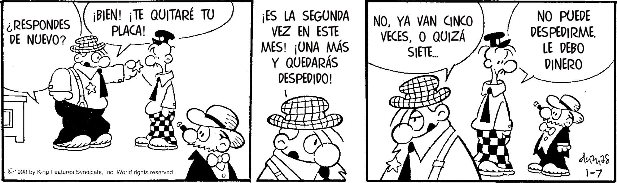 Animation OCR: ¿RESPONDES DE NUEVO? ¡BIEN! ¡TE QUITARÉ TU PLACA! ©1998 by King Features SyndicateInc. World rights reserved. ¡ES LA SEGUNDA VEZ EN ESTE MES! ¡UNA MÁS Y QUEDARÁS NOYA VAN CINCO VECESO QUIZÁ SIETE... NO PUEDE DESPEDIRME. LE DEBO DINERO DESPEDIDO! 1 443425 1-7 ¿ RESPONDES DE NUEVO ? ¡ BIEN ! ¡ TE QUITARÉ TU PLACA ! © 1998 by King Features SyndicateInc. World rights reserved . ¡ ES LA SEGUNDA VEZ EN ESTE MES ! ¡ UNA MÁS Y QUEDARÁS NOYA VAN CINCO VECESO QUIZÁ SIETE ... NO PUEDE DESPEDIRME . LE DEBO DINERO DESPEDIDO ! 1 443425 1-7
