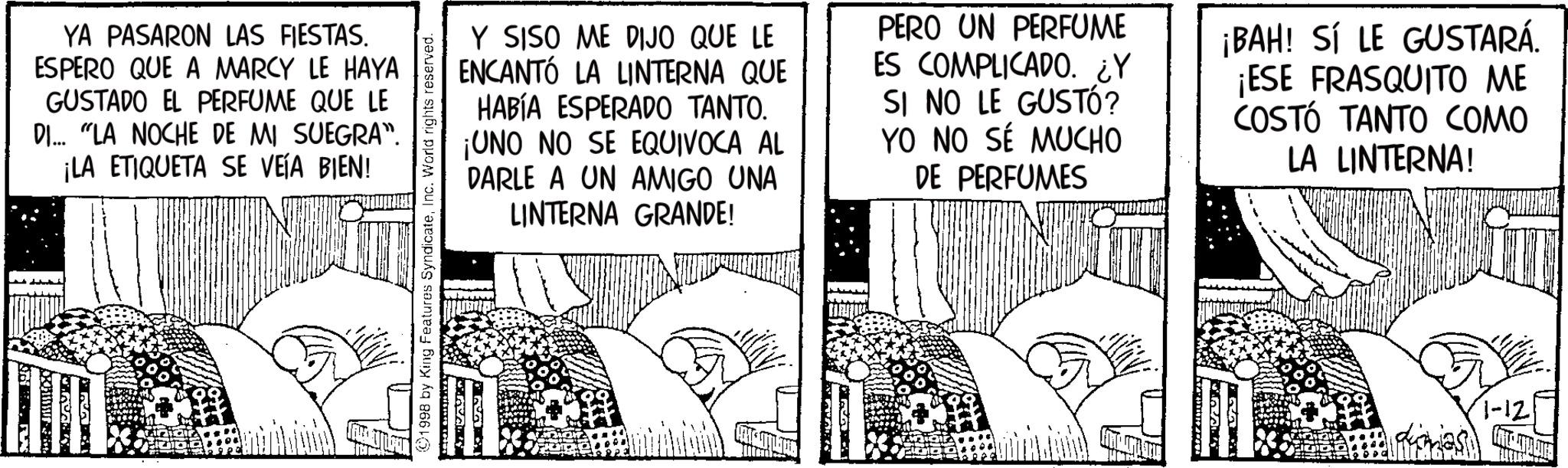 Animation OCR: YA PASARON LAS FIESTAS. ESPERO QUE A MARCY LE HAYA GUSTADO EL PERFUME QUE LE DI... "LA NOCHE DE MI SUEGRA". ¡LA ETIQUETA SE VEÍA BIEN! 1998 by King Features SyndicateInc. World rights reserved. Y SISO ME DIJO QUE LE ENCANTÓ LA LINTERNA QUE HABÍA ESPERADO TANTO. ¡UNO NO SE EQUIVOCA AL DARLE A UN AMIGO UNA LINTERNA GRANDE! PERO UN PERFUME ES COMPLICADO. ¿Y SI NO LE GUSTÓ? YO NO SÉ MUCHO DE PERFUMES ¡BAH! SÍ LE GUSTARÁ. ¡ESE FRASQUITO ME COSTÓ TANTO COMO LA LINTERNA! YA PASARON LAS FIESTAS . ESPERO QUE A MARCY LE HAYA GUSTADO EL PERFUME QUE LE DI ... " LA NOCHE DE MI SUEGRA " . ¡ LA ETIQUETA SE VEÍA BIEN ! 1998 by King Features SyndicateInc. World rights reserved . Y SISO ME DIJO QUE LE ENCANTÓ LA LINTERNA QUE HABÍA ESPERADO TANTO . ¡ UNO NO SE EQUIVOCA AL DARLE A UN AMIGO UNA LINTERNA GRANDE ! PERO UN PERFUME ES COMPLICADO . ¿ Y SI NO LE GUSTÓ ? YO NO SÉ MUCHO DE PERFUMES ¡ BAH ! SÍ LE GUSTARÁ . ¡ ESE FRASQUITO ME COSTÓ TANTO COMO LA LINTERNA !