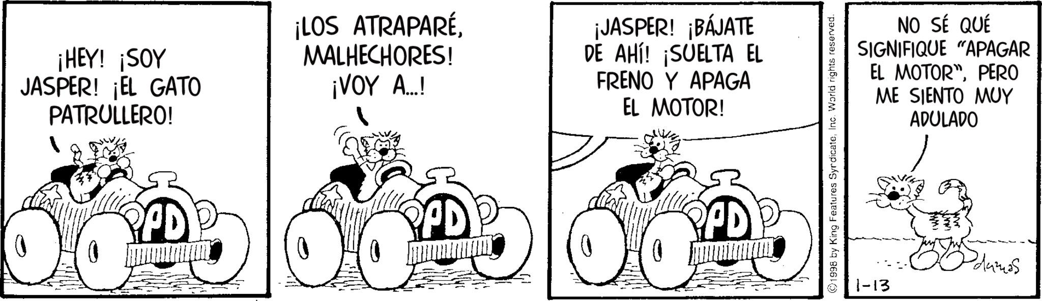 Photo caption OCR: ¡HEY! ¡SOY JASPER! ¡EL GATO PATRULLERO! ¡LOS ATRAPARÉMALHECHORES! ¡VOY A...! ¡JASPER! ¡BÁJATE DE AHÍ! ¡SUELTA EL FRENO Y APAGA EL MOTOR! PPD PPD PPD 1998 by King Features SyndicateInc. World rights reserved. NO SÉ QUÉ SIGNIFIQUE "APAGAR EL MOTOR"PERO ME SIENTO MUY ADULADO 1-13 damas ¡ HEY ! ¡ SOY JASPER ! ¡ EL GATO PATRULLERO ! ¡ LOS ATRAPARÉMALHECHORES ! ¡ VOY A ... ! ¡ JASPER ! ¡ BÁJATE DE AHÍ ! ¡ SUELTA EL FRENO Y APAGA EL MOTOR ! PPD PPD PPD 1998 by King Features SyndicateInc. World rights reserved . NO SÉ QUÉ SIGNIFIQUE " APAGAR EL MOTOR "PERO ME SIENTO MUY ADULADO 1-13 damas