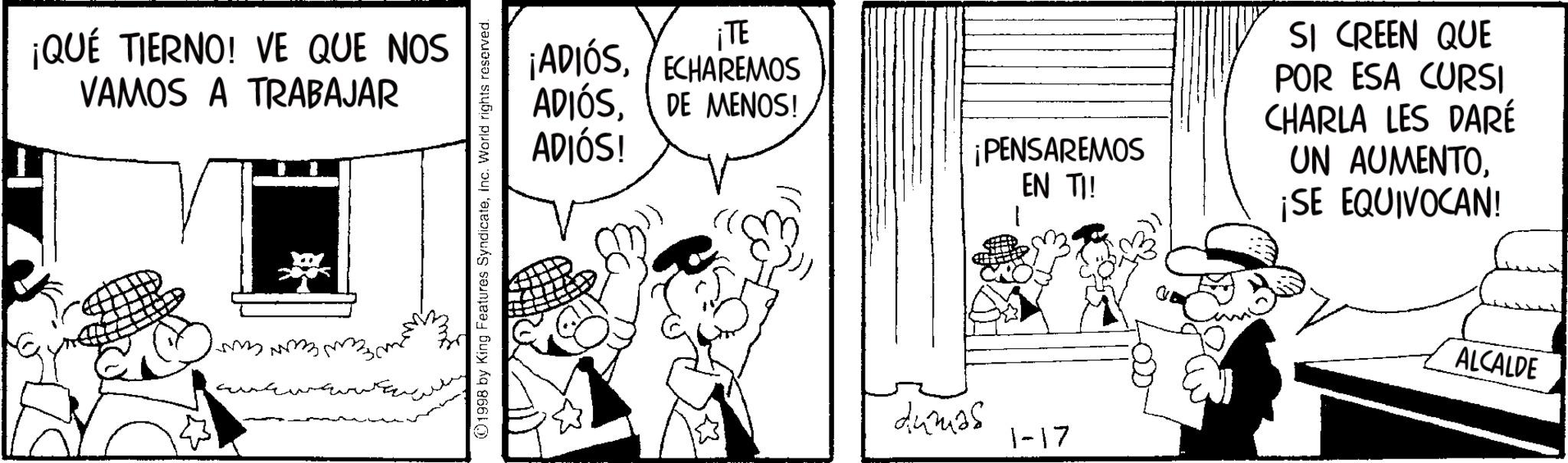 Animation OCR: ¡QUÉ TIERNO! VE QUE NOS VAMOS A TRABAJAR mmmm. 1998 by King Features SyndicateInc. World rights reserved. ¡TE ¡ADIÓSECHAREMOS ADIÓSDE MENOS! ADIÓS! ¡PENSAREMOS EN TI! SI CREEN QUE POR ESA CURSI CHARLA LES DARÉ UN AUMENTO¡SE EQUIVOCAN! dumas 1-17 ALCALDE ¡ QUÉ TIERNO ! VE QUE NOS VAMOS A TRABAJAR mmmm . 1998 by King Features SyndicateInc. World rights reserved . ¡ TE ¡ ADIÓSECHAREMOS ADIÓSDE MENOS ! ADIÓS ! ¡ PENSAREMOS EN TI ! SI CREEN QUE POR ESA CURSI CHARLA LES DARÉ UN AUMENTO¡ SE EQUIVOCAN ! dumas 1-17 ALCALDE