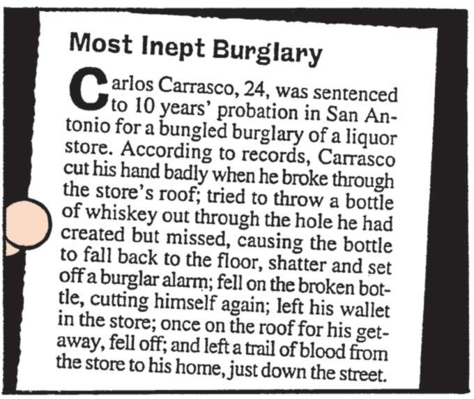 Publication OCR: Most Inept Burglary C arlos Carrascowas sentenced to 10 years' probation in San An- tonio for a bungled burglary of a liquor store. According to recordsCarrasco cut his hand badly when he broke through the store's roof; tried to throw a bottle of whiskey out through the hole he had created but missedcausing the bottle to fall back to the floorshatter and set off a burglar alarm; fell on the broken bot- tlecutting himself again; left his wallet in the store; once on the roof for his get- awayfell off; and left a trail of blood from the store to his homejust down the street. Most Inept Burglary C arlos Carrascowas sentenced to 10 years ' probation in San An- tonio for a bungled burglary of a liquor store . According to recordsCarrasco cut his hand badly when he broke through the store's roof ; tried to throw a bottle of whiskey out through the hole he had created but missedcausing the bottle to fall back to the floorshatter and set off a burglar alarm ; fell on the broken bot- tlecutting himself again ; left his wallet in the store ; once on the roof for his get- awayfell off ; and left a trail of blood from the store to his homejust down the street .