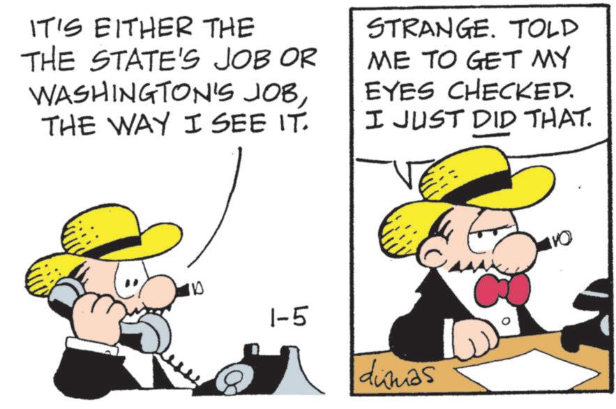 Animated cartoon OCR: IT'S EITHER THE THE STATE'S JOB OR WASHINGTON'S JOBTHE WAY I SEE IT. STRANGE. TOLD ME TO GET MY EYES CHECKED. I JUST DID THAT. 100 1-5 dimas 110 IT'S EITHER THE THE STATE'S JOB OR WASHINGTON'S JOBTHE WAY I SEE IT . STRANGE . TOLD ME TO GET MY EYES CHECKED . I JUST DID THAT . 100 1-5 dimas 110