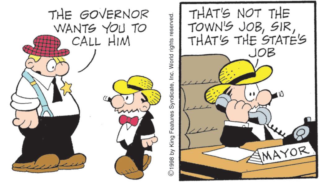 Pleased OCR: THE GOVERNOR WANTS YOU TO CALL HIM ©1998 by King Features SyndicateInc. World rights reserved. THAT'S NOT THE TOWN'S JOBTHAT'S THE STATE'S JOB 10 MAYOR THE GOVERNOR WANTS YOU TO CALL HIM © 1998 by King Features SyndicateInc. World rights reserved . THAT'S NOT THE TOWN'S JOBTHAT'S THE STATE'S JOB 10 MAYOR