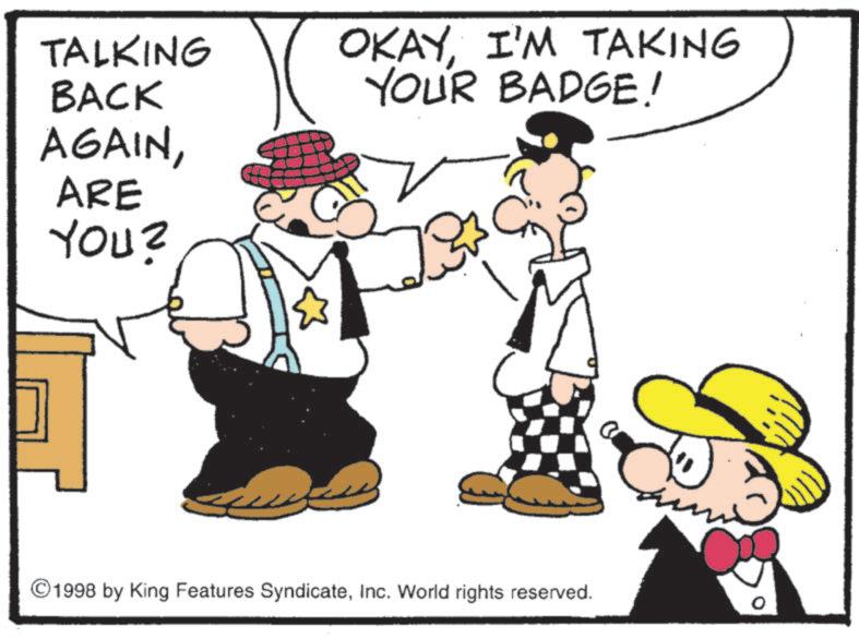 Animation OCR: TALKING BACK AGAINARE YOU? OKAYI'M TAKING YOUR BADGE! 1998 by King Features SyndicateInc. World rights reserved. TALKING BACK AGAINARE YOU ? OKAYI'M TAKING YOUR BADGE ! 1998 by King Features SyndicateInc. World rights reserved .