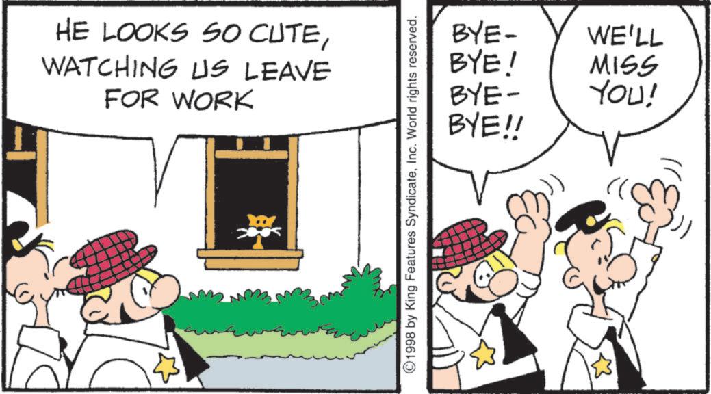 Fictional character OCR: HE LOOKS SO CUTEWATCHING US LEAVE FOR WORK BYE- WE'LL BYE! MISS BYE- YOU! BYE!! ©1998 by King Features SyndicateInc. World rights reserved. HE LOOKS SO CUTEWATCHING US LEAVE FOR WORK BYE- WE'LL BYE ! MISS BYE- YOU ! BYE !! © 1998 by King Features SyndicateInc. World rights reserved .
