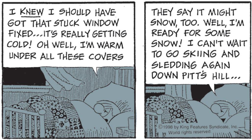 Animated cartoon OCR: I KNEW I SHOULD HAVE GOT THAT STUCK WINDOW FIXED...IT'S REALLY GETTING COLD! OH WELLI'M WARM UNDER ALL THESE COVERS THEY SAY IT MIGHT SNOWI'M READY FOR SOME SNOW! I CAN'T WAIT TO GO SKIING AND SLEDDING AGAIN DOWN PITT'S HILL... BRAK ©1998 by King Features Syndicate13 World rights reserved. I KNEW I SHOULD HAVE GOT THAT STUCK WINDOW FIXED ... IT'S REALLY GETTING COLD ! OH WELLI'M WARM UNDER ALL THESE COVERS THEY SAY IT MIGHT SNOWTOO . WELLI'M READY FOR SOME SNOW ! I CAN'T WAIT TO GO SKIING AND SLEDDING AGAIN DOWN PITT'S HILL ... BRAK © 1998 by King Features Syndicate13 World rights reserved .