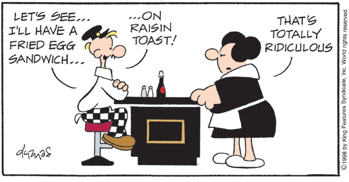 Fictional character OCR: LET'S SEE... I'LL HAVE A FRIED EGG SANDWICH... damas ... ON THAT'S RAISIN TOAST! TOTALLY RIDICULOUS ©1998 by King Features SyndicateInc. World rights reserved. LET'S SEE ... I'LL HAVE A FRIED EGG SANDWICH ... damas ... ON THAT'S RAISIN TOAST ! TOTALLY RIDICULOUS © 1998 by King Features SyndicateInc. World rights reserved .