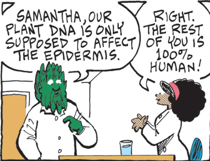 Animation OCR: SAMANTHAOUR PLANT DNA IS ONLY SUPPOSED TO AFFECT THE EPIDERMIS. RIGHT. THE REST OF YOU IS 100% HUMAN! 0 SAMANTHAOUR PLANT DNA IS ONLY SUPPOSED TO AFFECT THE EPIDERMIS . RIGHT . THE REST OF YOU IS 100 % HUMAN ! 0