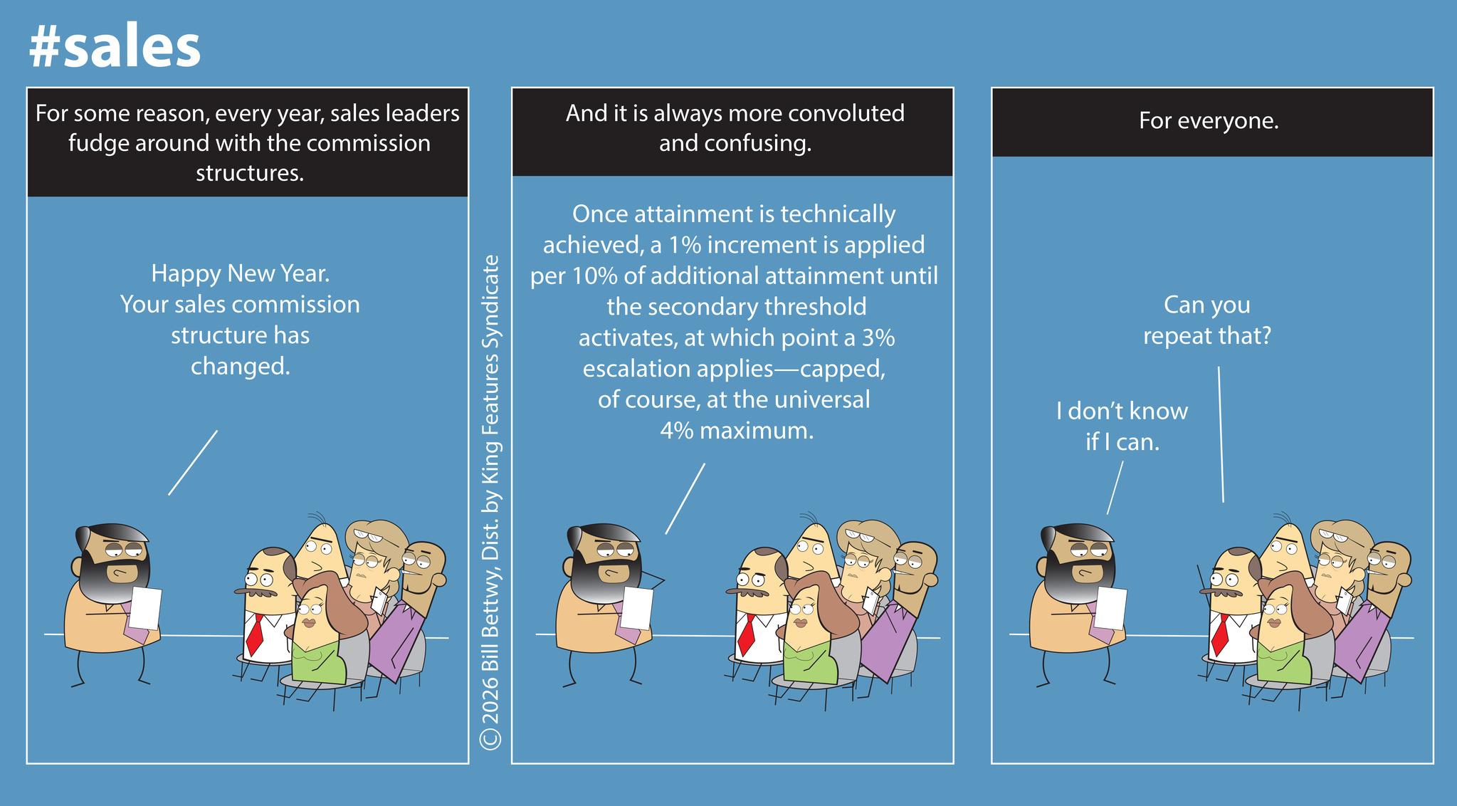 Graphic design OCR: #sales For some reasonsales leaders fudge around with the commission structures. And it is always more convoluted and confusing. For everyone. Happy New Year. Your sales commission structure has changed. Once attainment is technically achieveda 1% increment is applied per 10% of additional attainment until the secondary threshold activatesat which point a 3% escalation applies-cappedat the universal 4% maximum. Can you repeat that? I don't know if I can. ©2026 Bill BettwyDist. by King Features Syndicate #sales For some reasonevery yearsales leaders fudge around with the commission structures . And it is always more convoluted and confusing . For everyone . Happy New Year . Your sales commission structure has changed . Once attainment is technically achieveda 1 % increment is applied per 10 % of additional attainment until the secondary threshold activatesat which point a 3 % escalation applies - cappedof courseat the universal 4 % maximum . Can you repeat that ? I don't know if I can . © 2026 Bill BettwyDist . by King Features Syndicate