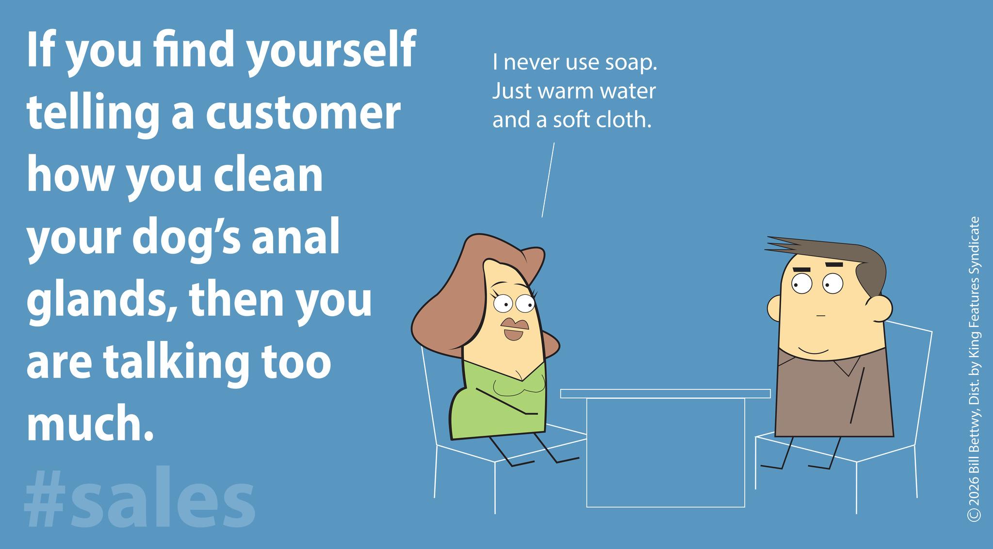 Photo caption OCR: If you find yourself telling a customer how you clean your dog's anal glandsthen you are talking too much. #sales I never use soap. Just warm water and a soft cloth. 2026 Bill BettwyDist. by King Features Syndicate If you find yourself telling a customer how you clean your dog's anal glandsthen you are talking too much . #sales I never use soap . Just warm water and a soft cloth . 2026 Bill BettwyDist . by King Features Syndicate