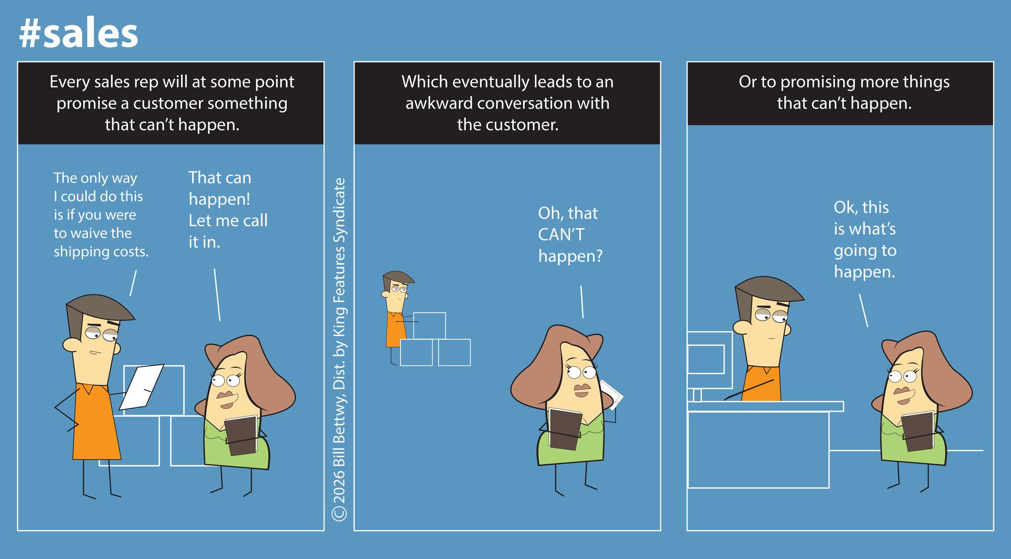Screenshot OCR: #sales Every sales rep will at some point promise a customer something that can't happen. The only way I could do this is if you were to waive the shipping costs. That can happen! Let me call it in. ©2026 Bill BettwyDist. by King Features Syndicate Which eventually leads to an awkward conversation with the customer. Or to promising more things that can't happen. Ohthat CAN'T happen? Okthis is what's going to happen. #sales Every sales rep will at some point promise a customer something that can't happen . The only way I could do this is if you were to waive the shipping costs . That can happen ! Let me call it in . © 2026 Bill BettwyDist . by King Features Syndicate Which eventually leads to an awkward conversation with the customer . Or to promising more things that can't happen . Ohthat CAN'T happen ? Okthis is what's going to happen .