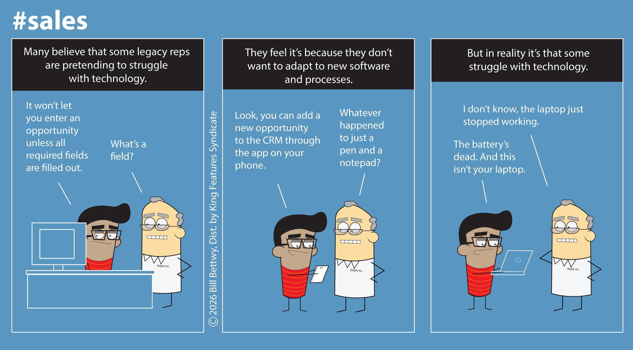 Screenshot OCR: #sales Many believe that some legacy reps are pretending to struggle with technology. It won't let you enter an opportunity unless all required fields are filled out. What's a field? ShipltInc. ©2026 Bill BettwyDist. by King Features Syndicate They feel it's because they don't want to adapt to new software and processes. But in reality it's that some struggle with technology. Lookyou can add a new opportunity to the CRM through the app on your phone. Whatever happened to just a pen and a notepad? I don't knowthe laptop just stopped working. The battery's dead. And this isn't your laptop. ShipitInc. ShipitInc. #sales Many believe that some legacy reps are pretending to struggle with technology . It won't let you enter an opportunity unless all required fields are filled out . What's a field ? ShipltInc. © 2026 Bill BettwyDist . by King Features Syndicate They feel it's because they don't want to adapt to new software and processes . But in reality it's that some struggle with technology . Lookyou can add a new opportunity to the CRM through the app on your phone . Whatever happened to just a pen and a notepad ? I don't knowthe laptop just stopped working . The battery's dead . And this isn't your laptop . ShipitInc. Shipit