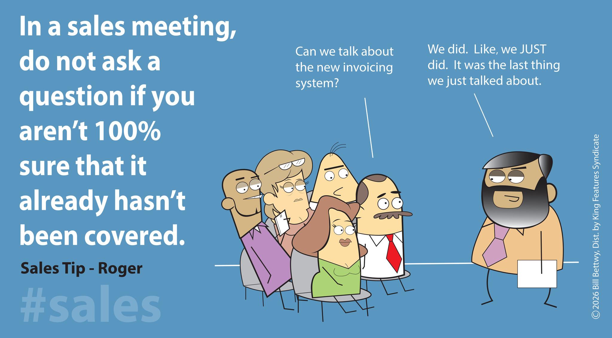 Photo caption OCR: In a sales meetingdo not ask a question if you aren't 100% sure that it already hasn't been covered. Sales Tip - Roger #sales Can we talk about the new invoicing system? We did. Likewe JUST did. It was the last thing we just talked about. D 2026 Bill BettwyDist. by King Features Syndicate In a sales meetingdo not ask a question if you aren't 100 % sure that it already hasn't been covered . Sales Tip - Roger #sales Can we talk about the new invoicing system ? We did . Likewe JUST did . It was the last thing we just talked about . D 2026 Bill BettwyDist . by King Features Syndicate