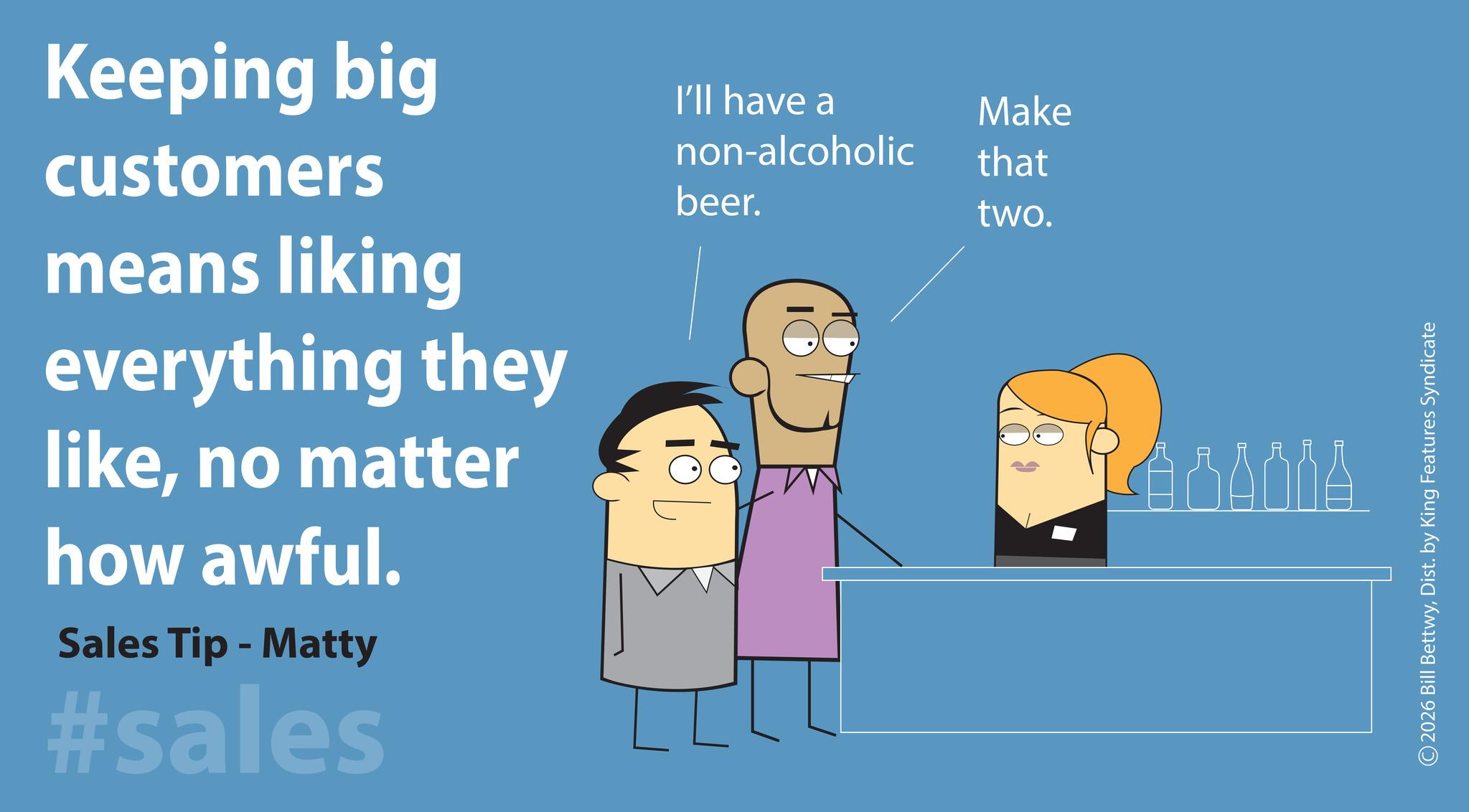 Photo caption OCR: Keeping big customers means liking everything they likeno matter how awful. Sales Tip - Matty #sales I'll have a Make non-alcoholic that beer. two. SANNA 2026 Bill BettwyDist. by King Features Syndicate Keeping big customers means liking everything they likeno matter how awful . Sales Tip - Matty #sales I'll have a Make non - alcoholic that beer . two . SANNA 2026 Bill BettwyDist . by King Features Syndicate