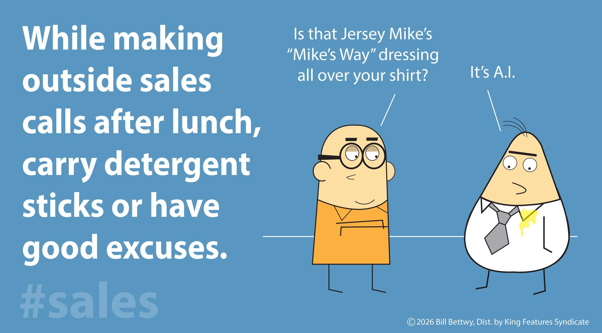 Screenshot OCR: While making outside sales calls after lunchcarry detergent sticks or have good excuses. #sales Is that Jersey Mike's "Mike's Way" dressing all over your shirt? It's A.I. © 2026 Bill BettwyDist. by King Features Syndicate While making outside sales calls after lunchcarry detergent sticks or have good excuses . #sales Is that Jersey Mike's " Mike's Way " dressing all over your shirt ? It's A.I. © 2026 Bill BettwyDist . by King Features Syndicate