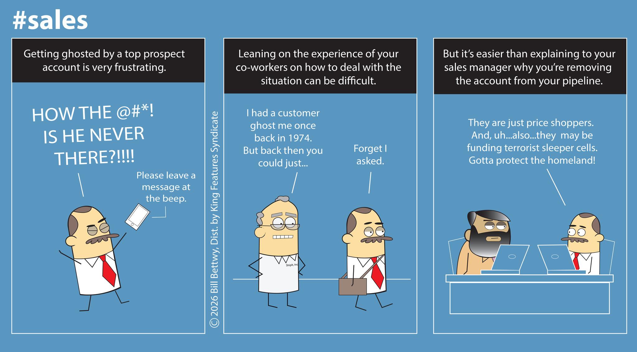 Font OCR: #sales Getting ghosted by a top prospect account is very frustrating. Leaning on the experience of your co-workers on how to deal with the situation can be difficult. But it's easier than explaining to your sales manager why you're removing the account from your pipeline. HOW THE @#*! IS HE NEVER THERE?!!!! Please leave a message at the beep. © 2026 Bill BettwyDist. by King Features Syndicate I had a customer ghost me once back in 1974. But back then you could just... Forget I asked. ShipltInc - They are just price shoppers. Anduh...also...they may be funding terrorist sleeper cells. Gotta protect the homeland! #sales Getting ghosted by a top prospect account is very frustrating . Leaning on the experience of your co - workers on how to deal with the situation can be difficult . But it's easier than explaining to your sales manager why you're removing the account from your pipeline . HOW THE @ # * ! IS HE NEVER THERE ? !!!! Please leave a message at the beep . © 2026 Bill BettwyDist . by King Features Syndicate I had a customer ghost me once back in 1974 . But back then you could just ... Forget I asked . ShipltInc - They are just price shoppers . Anduh ... also ... they may be funding terrorist sleeper cells . Gotta protect the homeland !