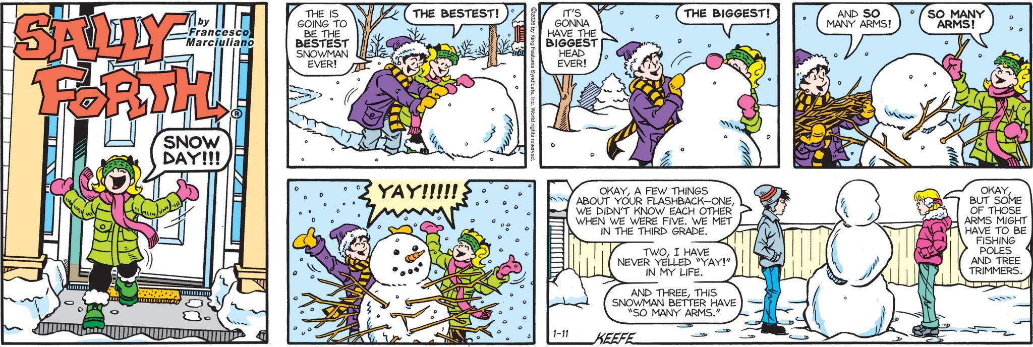 Comic book OCR: Mby SALLY Francesco Marciuliano FORTH SNOW DAY!!! THE IS GOING TO BE THE BESTEST SNOWMAN EVER! 0 0 THE BESTEST! YAY!!!!! Features SyndicateInc. World rights reserv IT'S GONNA HAVE THE BIGGEST HEAD EVER! THE BIGGEST! AND SO MANY ARMS! SO MANY ARMS! OKAYA FEW THINGS ABOUT YOUR FLASHBACK-ONEWE DIDN'T KNOW EACH OTHER WHEN WE WERE FIVE. WE MET IN THE THIRD GRADE. TWOI HAVE NEVER YELLED "YAY!" IN MY LIFE. AND THREETHIS SNOWMAN BETTER HAVE "SO MANY ARMS." OKAYBUT SOME OF THOSE ARMS MIGHT HAVE TO BE FISHING POLES AND TREE TRIMMERS. 1-11 KEEFE Mby SALLY Francesco Marciuliano FORTH SNOW DAY !!! THE IS GOING TO BE THE BESTEST SNOWMAN EVER ! 0 0 THE BESTEST ! YAY !!!!! Features SyndicateInc. World rights reserv IT'S GONNA HAVE THE BIGGEST HEAD EVER ! THE BIGGEST ! AND SO MANY ARMS ! SO MANY ARMS ! OKAYA FEW THINGS ABOUT YOUR FLASHBACK - ONEWE DIDN'T KNOW EACH OTHER WHEN WE WERE FIVE . WE MET IN THE THIRD GRADE . TWOI HAVE NEVER YELLED " YAY ! " IN MY LIFE . AND THREETHIS SNOWMAN BETTER HAVE " SO MANY ARMS . " OKAYBUT SOME OF THOSE ARMS MIGHT HAVE TO BE FISHING POLES AND TREE TRIMMERS . 1-11 KEEFE