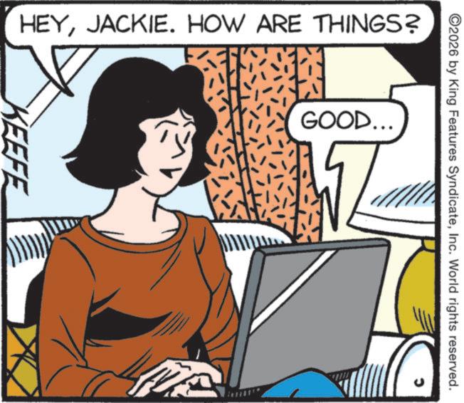 Comics OCR: ©2026 by King Features SyndicateInc. World rights reserved. GOOD.. HEYJACKIE. HOW ARE THINGS? KEEFE © 2026 by King Features SyndicateInc. World rights reserved . GOOD .. HEYJACKIE . HOW ARE THINGS ? KEEFE