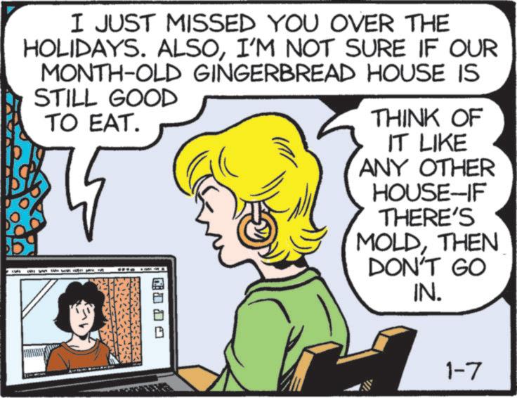 Comics OCR: I JUST MISSED YOU OVER THE HOLIDAYS. ALSOI'M NOT SURE IF OUR MONTH-OLD GINGERBREAD HOUSE IS STILL GOOD TO EAT. THINK OF IT LIKE ANY OTHER HOUSE-IF THERE'S MOLDTHEN DON'T GO IN. 1-7 I JUST MISSED YOU OVER THE HOLIDAYS . ALSOI'M NOT SURE IF OUR MONTH - OLD GINGERBREAD HOUSE IS STILL GOOD TO EAT . THINK OF IT LIKE ANY OTHER HOUSE - IF THERE'S MOLDTHEN DON'T GO IN . 1-7