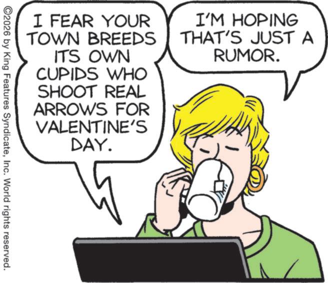 Fiction OCR: I FEAR YOUR TOWN BREEDS ITS OWN CUPIDS WHO SHOOT REAL ARROWS FOR VALENTINE'S DAY. I'M HOPING THAT'S JUST A RUMOR. ©2026 by King Features SyndicateInc. World rights reserved. I FEAR YOUR TOWN BREEDS ITS OWN CUPIDS WHO SHOOT REAL ARROWS FOR VALENTINE'S DAY . I'M HOPING THAT'S JUST A RUMOR . © 2026 by King Features SyndicateInc. World rights reserved .