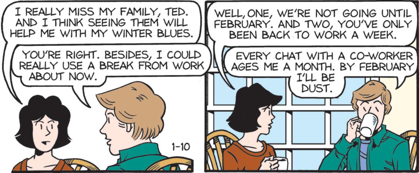 Animated cartoon OCR: I REALLY MISS MY FAMILYTED. AND I THINK SEEING THEM WILL HELP ME WITH MY WINTER BLUES. YOU'RE RIGHT. BESIDESI COULD REALLY USE A BREAK FROM WORK ABOUT NOW. WELLWE'RE NOT GOING UNTIL FEBRUARY. AND TWOYOU'VE ONLY BEEN BACK TO WORK A WEEK. EVERY CHAT WITH A CO-WORKER AGES ME A MONTH. BY FEBRUARY I'LL BE DUST. N) 1-10 I REALLY MISS MY FAMILYTED . AND I THINK SEEING THEM WILL HELP ME WITH MY WINTER BLUES . YOU'RE RIGHT . BESIDESI COULD REALLY USE A BREAK FROM WORK ABOUT NOW . WELLWE'RE NOT GOING UNTIL FEBRUARY . AND TWOYOU'VE ONLY BEEN BACK TO WORK A WEEK . EVERY CHAT WITH A CO - WORKER AGES ME A MONTH . BY FEBRUARY I'LL BE DUST . N ) 1-10