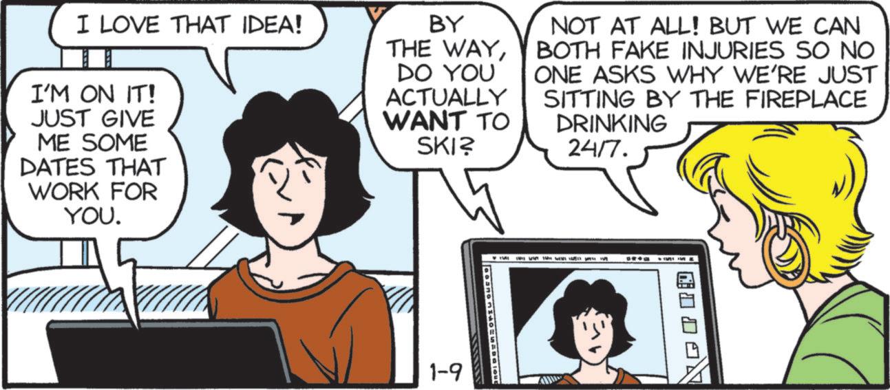 Animated cartoon OCR: I LOVE THAT IDEA! I'M ON IT! JUST GIVE ME SOME DATES THAT WORK FOR YOU. BY THE WAYDO YOU ACTUALLY WANT TO SKI? NOT AT ALL! BUT WE CAN BOTH FAKE INJURIES SO NO ONE ASKS WHY WE'RE JUST SITTING BY THE FIREPLACE DRINKING 24/7. 1-9 T I LOVE THAT IDEA ! I'M ON IT ! JUST GIVE ME SOME DATES THAT WORK FOR YOU . BY THE WAYDO YOU ACTUALLY WANT TO SKI ? NOT AT ALL ! BUT WE CAN BOTH FAKE INJURIES SO NO ONE ASKS WHY WE'RE JUST SITTING BY THE FIREPLACE DRINKING 24/7 . 1-9 T