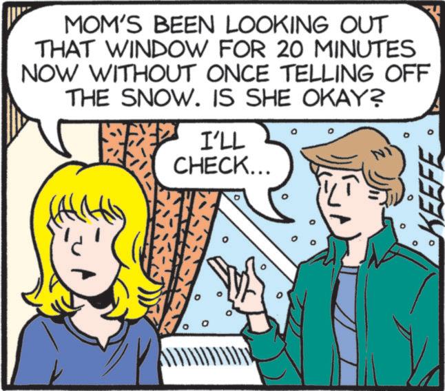Publication OCR: MOM'S BEEN LOOKING OUT THAT WINDOW FOR 20 MINUTES NOW WITHOUT ONCE TELLING OFF THE SNOW. IS SHE OKAY? I'LL CHECK... NI 0 KEEFE MOM'S BEEN LOOKING OUT THAT WINDOW FOR 20 MINUTES NOW WITHOUT ONCE TELLING OFF THE SNOW . IS SHE OKAY ? I'LL CHECK ... NI 0 KEEFE