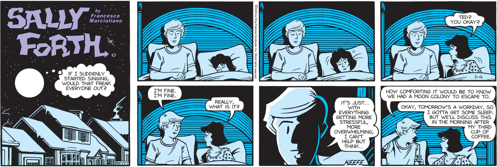 Graphics OCR: SALLY by Francesco Marciuliano FORTH IF I SUDDENLY STARTED SINGINGWOULD THAT FREAK EVERYONE OUT? ESITT 2026 by King Features SyndicateI'M FINE. I'M FINE. REALLYWHAT IS IT? wwwwwwww * TED? YOU OKAY? 1-4 IT'S JUST... WITH EVERYTHING GETTING MORE STRESSFULMORE OVERWHELMINGI CAN'T HELP BUT THINK... KEEFE HOW COMFORTING IT WOULD BE TO KNOW WE HAD A MOON COLONY TO ESCAPE TO. OKAYSO I GOTTA GET SOME SLEEP. BUT WE'LL DISCUSS THIS IN THE MORNING AFTER MY THIRD CUP OF COFFEE. SALLY by Francesco Marciuliano FORTH IF I SUDDENLY STARTED SINGINGWOULD THAT FREAK EVERYONE OUT ? ESITT 2026 by King Features SyndicateI'M FINE . I'M FINE . REALLYWHAT IS IT ? wwwwwwww * TED ? YOU OKAY ? 1-4 IT'S JUST ... WITH EVERYTHING GETTING MORE STRESSFULMORE OVERWHELMINGI CAN'T HELP BUT THINK ... KEEFE HOW COMFORTING IT WOULD BE TO KNOW WE HAD A MOON COLONY TO ESCAPE TO . OKAYTOMORROW'S A WORKDAYSO I GOTTA GET SOME SLEEP . BUT WE'LL DISCUSS THIS IN THE MORNING AFTER MY THIRD CUP OF COFFEE .