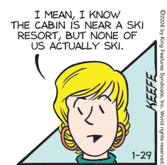 Fiction OCR: I MEANI KNOW THE CABIN IS NEAR A SKI RESORTBUT NONE OF US ACTUALLY SKI. KEEFE 1-29 ©2026 by King Features SyndicateInc. World rights reserved. I MEANI KNOW THE CABIN IS NEAR A SKI RESORTBUT NONE OF US ACTUALLY SKI . KEEFE 1-29 © 2026 by King Features SyndicateInc. World rights reserved .