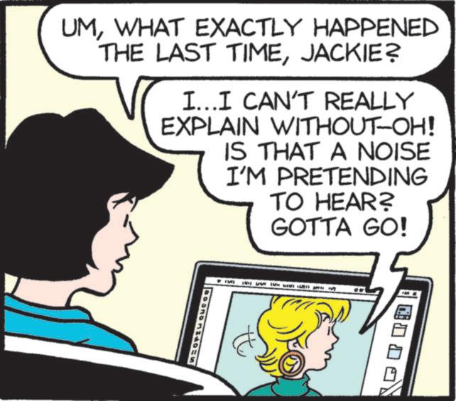 Publication OCR: UMWHAT EXACTLY HAPPENED THE LAST TIMEJACKIE? I...I CAN'T REALLY EXPLAIN WITHOUT-OH! IS THAT A NOISE I'M PRETENDING TO HEAR? GOTTA GO! Bortu UMWHAT EXACTLY HAPPENED THE LAST TIMEJACKIE ? I ... I CAN'T REALLY EXPLAIN WITHOUT - OH ! IS THAT A NOISE I'M PRETENDING TO HEAR ? GOTTA GO ! Bortu