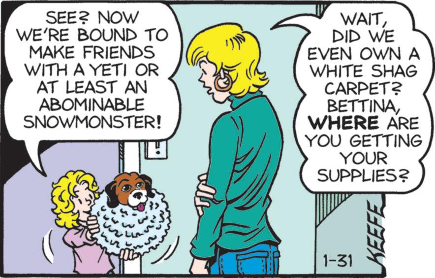 Animated cartoon OCR: SEE? NOW WE'RE BOUND TO MAKE FRIENDS WITH A YETI OR AT LEAST AN ABOMINABLE SNOWMONSTER! WAITDID WE EVEN OWN A WHITE SHAG CARPET? BETTINAWHERE ARE YOU GETTING YOUR SUPPLIES? 1-31 KEEFE SEE ? NOW WE'RE BOUND TO MAKE FRIENDS WITH A YETI OR AT LEAST AN ABOMINABLE SNOWMONSTER ! WAITDID WE EVEN OWN A WHITE SHAG CARPET ? BETTINAWHERE ARE YOU GETTING YOUR SUPPLIES ? 1-31 KEEFE