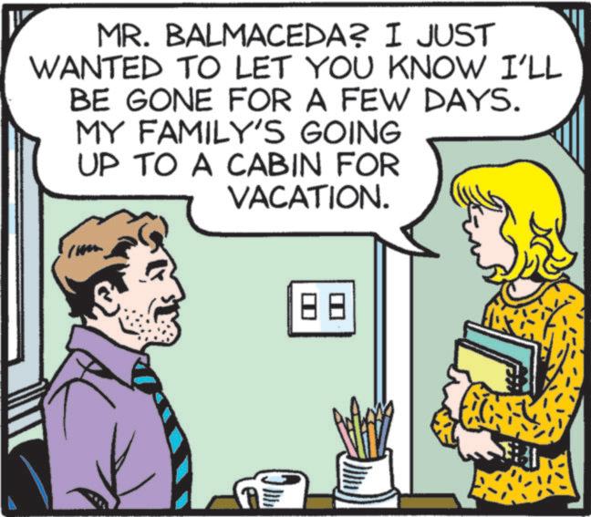 Pleased OCR: MR. BALMACEDA? I JUST WANTED TO LET YOU KNOW I'LL BE GONE FOR A FEW DAYS. MY FAMILY'S GOING UP TO A CABIN FOR VACATION. 88 MR . BALMACEDA ? I JUST WANTED TO LET YOU KNOW I'LL BE GONE FOR A FEW DAYS . MY FAMILY'S GOING UP TO A CABIN FOR VACATION . 88