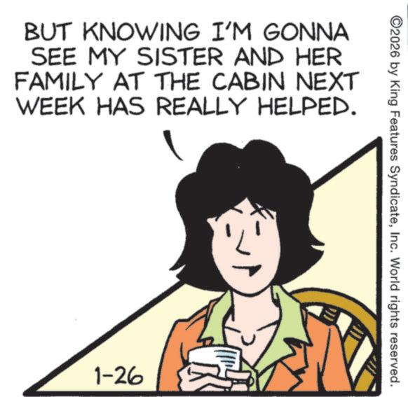 Photo caption OCR: BUT KNOWING I'M GONNA SEE MY SISTER AND HER FAMILY AT THE CABIN NEXT WEEK HAS REALLY HELPED. 1-26 ©2026 by King Features SyndicateInc. World rights reserved. BUT KNOWING I'M GONNA SEE MY SISTER AND HER FAMILY AT THE CABIN NEXT WEEK HAS REALLY HELPED . 1-26 © 2026 by King Features SyndicateInc. World rights reserved .