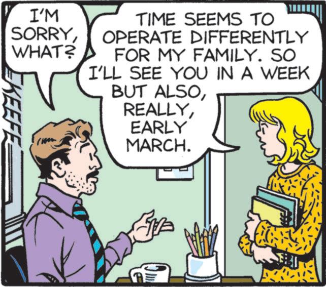 Comic book OCR: I'M SORRYWHAT? KEEFE TIME SEEMS TO OPERATE DIFFERENTLY FOR MY FAMILY. SO I'LL SEE YOU IN A WEEK BUT ALSOEARLY MARCH. A= I'M SORRYWHAT ? KEEFE TIME SEEMS TO OPERATE DIFFERENTLY FOR MY FAMILY . SO I'LL SEE YOU IN A WEEK BUT ALSOEARLY MARCH . A =