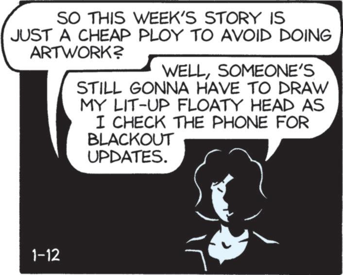 Photo caption OCR: SO THIS WEEK'S STORY IS JUST A CHEAP PLOY TO AVOID DOING ARTWORK? WELLSOMEONE'S STILL GONNA HAVE TO DRAW MY LIT-UP FLOATY HEAD AS I CHECK THE PHONE FOR BLACKOUT UPDATES. 1-12 SO THIS WEEK'S STORY IS JUST A CHEAP PLOY TO AVOID DOING ARTWORK ? WELLSOMEONE'S STILL GONNA HAVE TO DRAW MY LIT - UP FLOATY HEAD AS I CHECK THE PHONE FOR BLACKOUT UPDATES . 1-12