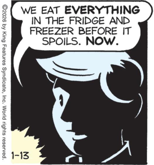 Graphics OCR: WE EAT EVERYTHING IN THE FRIDGE AND FREEZER BEFORE IT SPOILS. NOW. ©2026 by King Features SyndicateInc. World rights reserved. 1-13 WE EAT EVERYTHING IN THE FRIDGE AND FREEZER BEFORE IT SPOILS . NOW . © 2026 by King Features SyndicateInc. World rights reserved . 1-13