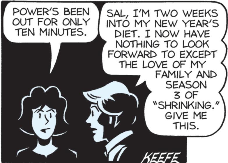 Photo caption OCR: POWER'S BEEN OUT FOR ONLY TEN MINUTES. SALI'M TWO WEEKS INTO MY NEW YEAR'S DIET. I NOW HAVE NOTHING TO LOOK FORWARD TO EXCEPT THE LOVE OF MY FAMILY AND SEASON 3 OF "SHRINKING." GIVE ME THIS. KEEFE POWER'S BEEN OUT FOR ONLY TEN MINUTES . SALI'M TWO WEEKS INTO MY NEW YEAR'S DIET . I NOW HAVE NOTHING TO LOOK FORWARD TO EXCEPT THE LOVE OF MY FAMILY AND SEASON 3 OF " SHRINKING . " GIVE ME THIS . KEEFE