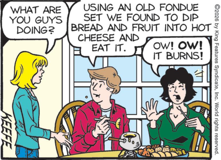 Animation OCR: KEEFE WHAT ARE YOU GUYS DOING? USING AN OLD FONDUE SET WE FOUND TO DIP BREAD AND FRUIT INTO HOT 2/20 CHEESE AND EAT IT. ST. OW! OW! IT BURNS! ©2026 by King Features SyndicateInc. World rights reserved. KEEFE WHAT ARE YOU GUYS DOING ? USING AN OLD FONDUE SET WE FOUND TO DIP BREAD AND FRUIT INTO HOT 2/20 CHEESE AND EAT IT . ST . OW ! OW ! IT BURNS ! © 2026 by King Features SyndicateInc. World rights reserved .
