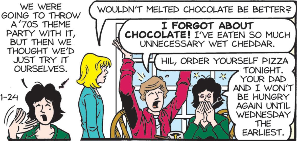 Fictional character OCR: WE WERE GOING TO THROW A'70S THEME PARTY WITH ITBUT THEN WE THOUGHT WE'D JUST TRY IT OURSELVES. 1-24 WOULDN'T MELTED CHOCOLATE BE BETTER? ?? I FORGOT ABOUT CHOCOLATE! I'VE EATEN SO MUCH UNNECESSARY WET CHEDDAR. HILORDER YOURSELF PIZZA 66 TONIGHT. YOUR DAD AND I WON'T BE HUNGRY AGAIN UNTIL WEDNESDAY THE EARLIEST. WE WERE GOING TO THROW A'70S THEME PARTY WITH ITBUT THEN WE THOUGHT WE'D JUST TRY IT OURSELVES . 1-24 WOULDN'T MELTED CHOCOLATE BE BETTER ? ?? I FORGOT ABOUT CHOCOLATE ! I'VE EATEN SO MUCH UNNECESSARY WET CHEDDAR . HILORDER YOURSELF PIZZA 66 TONIGHT . YOUR DAD AND I WON'T BE HUNGRY AGAIN UNTIL WEDNESDAY THE EARLIEST .