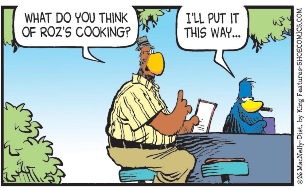 Fiction OCR: WHAT DO YOU THINK OF ROZ'S COOKING? I'LL PUT IT THIS WAY... ????? ©26 MacNelly-Dist. by King Features-SHOECOMICS.COM WHAT DO YOU THINK OF ROZ'S COOKING ? I'LL PUT IT THIS WAY ... ????? © 26 MacNelly - Dist . by King Features-SHOECOMICS.COM