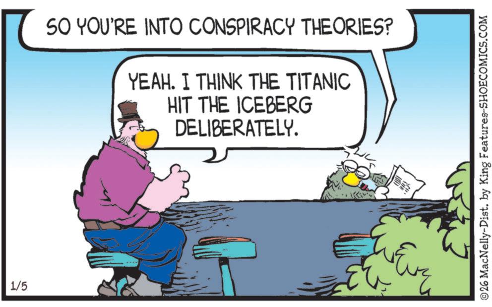 Graphics OCR: 1/5 SO YOU'RE INTO CONSPIRACY THEORIES? YEAH. I THINK THE TITANIC HIT THE ICEBERG DELIBERATELY. ©26 MacNelly-Dist. by King Features-SHOECOMICS.COM 1/5 SO YOU'RE INTO CONSPIRACY THEORIES ? YEAH . I THINK THE TITANIC HIT THE ICEBERG DELIBERATELY . © 26 MacNelly - Dist . by King Features-SHOECOMICS.COM