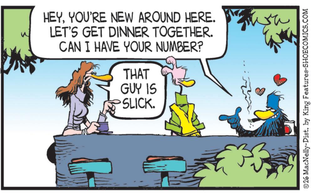 Bird OCR: HEYYOU'RE NEW AROUND HERE. LET'S GET DINNER TOGETHER. CAN I HAVE YOUR NUMBER? THAT GUY IS SLICK. Wr ©26 MacNelly-Dist. by King Features-SHOECOMICS.COM HEYYOU'RE NEW AROUND HERE . LET'S GET DINNER TOGETHER . CAN I HAVE YOUR NUMBER ? THAT GUY IS SLICK . Wr © 26 MacNelly - Dist . by King Features-SHOECOMICS.COM