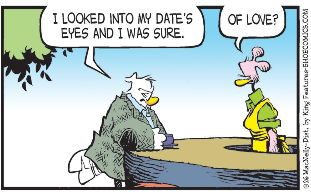 Graphics OCR: I LOOKED INTO MY DATE'S EYES AND I WAS SURE. OF LOVE? ©26 MacNelly-Dist. by King Features-SHOECOMICS.COM I LOOKED INTO MY DATE'S EYES AND I WAS SURE . OF LOVE ? © 26 MacNelly - Dist . by King Features-SHOECOMICS.COM
