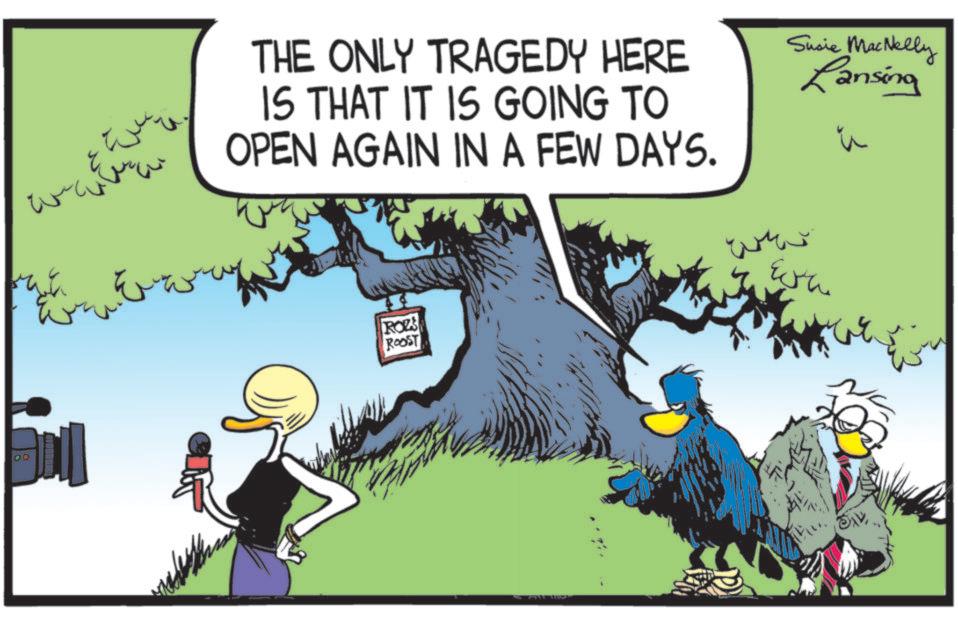 Bird OCR: ??? THE ONLY TRAGEDY HERE IS THAT IT IS GOING TO OPEN AGAIN IN A FEW DAYS. Susie MacNelly Lansing ROZS ROOST wh ??? THE ONLY TRAGEDY HERE IS THAT IT IS GOING TO OPEN AGAIN IN A FEW DAYS . Susie MacNelly Lansing ROZS ROOST wh