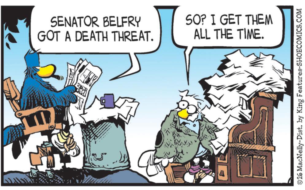 Graphic design OCR: SENATOR BELFRY GOT A DEATH THREAT. SO? I GET THEM ALL THE TIME. ??? ©26 MacNelly-Dist. by King Features-SHOECOMICS.COM SENATOR BELFRY GOT A DEATH THREAT . SO ? I GET THEM ALL THE TIME . ??? © 26 MacNelly - Dist . by King Features-SHOECOMICS.COM