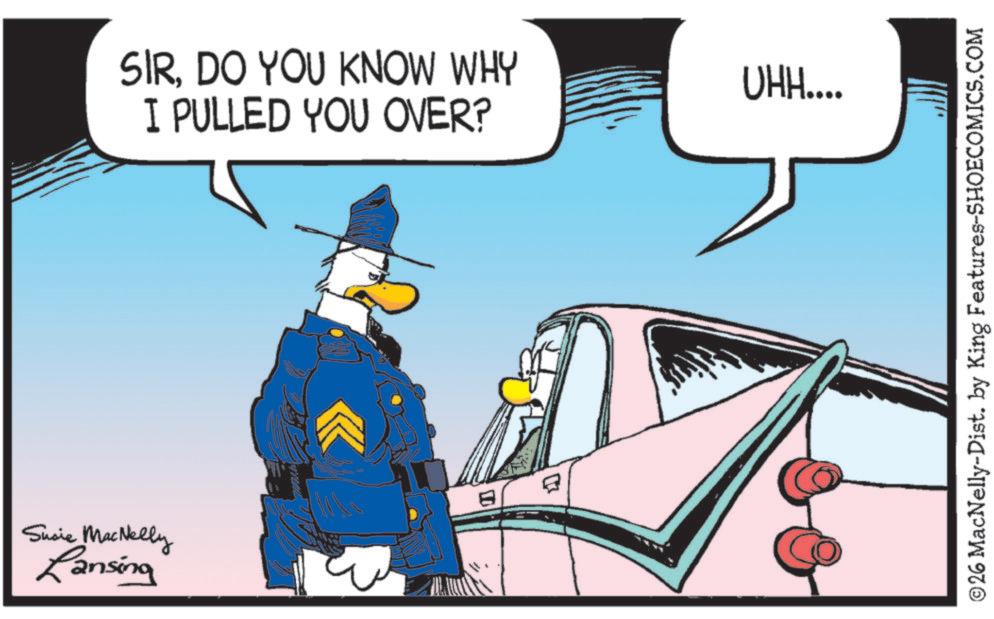 Photo caption OCR: Susie MacNelly Lansing SIRDO YOU KNOW WHY I PULLED YOU OVER? E UHH.... ©26 MacNelly-Dist. by King Features-SHOECOMICS.COM Susie MacNelly Lansing SIRDO YOU KNOW WHY I PULLED YOU OVER ? E UHH .... © 26 MacNelly - Dist . by King Features-SHOECOMICS.COM