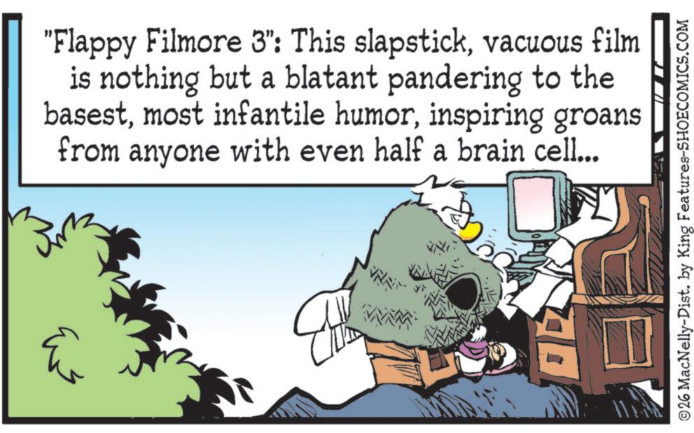 Fictional character OCR: "Flappy Filmore 3": This slapstickvacuous film is nothing but a blatant pandering to the basestinspiring groans from anyone with even half a brain cell... 26 MacNelly-Dist. by King Features-SHOECOMICS.COM " Flappy Filmore 3 " : This slapstickvacuous film is nothing but a blatant pandering to the basestmost infantile humorinspiring groans from anyone with even half a brain cell ... 26 MacNelly - Dist . by King Features-SHOECOMICS.COM